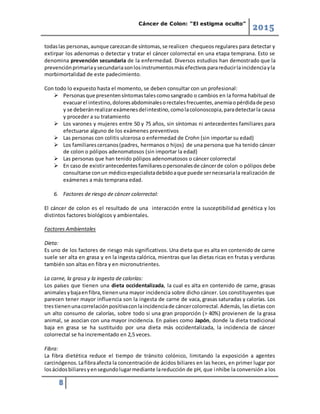 Cáncer de Colon: “El estigma oculto”
2015
8
todaslas personas,aunque carezcande síntomas,se realicen chequeos regulares para detectar y
extirpar los adenomas o detectar y tratar el cáncer colorrectal en una etapa temprana. Esto se
denomina prevención secundaria de la enfermedad. Diversos estudios han demostrado que la
prevenciónprimariaysecundariasonlosinstrumentosmásefectivosparareducirlaincidenciayla
morbimortalidad de este padecimiento.
Con todo lo expuesto hasta el momento, se deben consultar con un profesional:
 Personasque presentensíntomastalescomosangrado o cambios en la forma habitual de
evacuarel intestino,doloresabdominalesorectalesfrecuentes,anemiaopérdidade peso
y se deberánrealizarexámenesdelintestino,comolacolonoscopia,paradetectarla causa
y proceder a su tratamiento
 Los varones y mujeres entre 50 y 75 años, sin síntomas ni antecedentes familiares para
efectuarse alguno de los exámenes preventivos
 Las personas con colitis ulcerosa o enfermedad de Crohn (sin importar su edad)
 Los familiarescercanos(padres, hermanos o hijos) de una persona que ha tenido cáncer
de colon o pólipos adenomatosos (sin importar la edad)
 Las personas que han tenido pólipos adenomatosos o cáncer colorrectal
 En caso de existirantecedentesfamiliaresopersonalesde cáncerde colon o pólipos debe
consultarse conun médicoespecialistadebidoaque puede sernecesariala realización de
exámenes a más temprana edad.
6. Factores de riesgo de cáncer colorrectal:
El cáncer de colon es el resultado de una interacción entre la susceptibilidad genética y los
distintos factores biológicos y ambientales.
Factores Ambientales
Dieta:
Es uno de los factores de riesgo más significativos. Una dieta que es alta en contenido de carne
suele ser alta en grasa y en la ingesta calórica, mientras que las dietas ricas en frutas y verduras
también son altas en fibra y en micronutrientes.
La carne, la grasa y la ingesta de calorías:
Los países que tienen una dieta occidentalizada, la cual es alta en contenido de carne, grasas
animalesybajaenfibra,tienenuna mayor incidencia sobre dicho cáncer. Los constituyentes que
parecen tener mayor influencia son la ingesta de carne de vaca, grasas saturadas y calorías. Los
trestienenunacorrelaciónpositivaconlaincidenciade cáncercolorrectal.Además, las dietas con
un alto consumo de calorías, sobre todo si una gran proporción (> 40%) provienen de la grasa
animal, se asocian con una mayor incidencia. En países como Japón, donde la dieta tradicional
baja en grasa se ha sustituido por una dieta más occidentalizada, la incidencia de cáncer
colorrectal se ha incrementado en 2,5 veces.
Fibra:
La fibra dietética reduce el tiempo de tránsito colónico, limitando la exposición a agentes
carcinógenos.Lafibraafecta la concentración de ácidos biliares en las heces, en primer lugar por
losácidosbiliaresyensegundolugarmediante lareducción de pH, que inhibe la conversión a los
 
