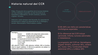 Historia natural del CCR
Adenocarcinoma
Lesión
PremalignaPólipo: Proyección de la superficie de la mucosa intestinal,
con tipo histológico especifico: el más frecuente es el
hiperplásico (inflamatorio). 34-52% hombres y 29-45%
mujeres > 50 años.
Adenoma: Lesión benigna más frecuente. Su capacidad de
transformación maligna es dependiente de su histología y
tamaño. Macroscópico: Pedunculados y sésiles.
El 85–90% son AdCa sin características
morfológicas especiales.
El Dx diferencial del CCR incluye
carcinoide, linfoma, tumores estromales
ó metastásicos.
La progresión del CCR es: Hematógena
(hígado 38-60%, pulmonar 38%, cerebro
8%, hueso 10%), Continuidad (Pared
abdominal 28%) y Linfática 39%
 