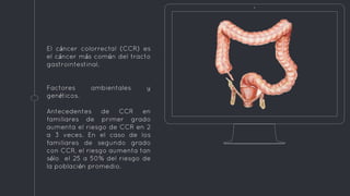 El cáncer colorrectal (CCR) es
el cáncer más común del tracto
gastrointestinal.
Factores ambientales y
genéticos.
Antecedentes de CCR en
familiares de primer grado
aumenta el riesgo de CCR en 2
a 3 veces. En el caso de los
familiares de segundo grado
con CCR, el riesgo aumenta tan
sólo el 25 a 50% del riesgo de
la población promedio.
 