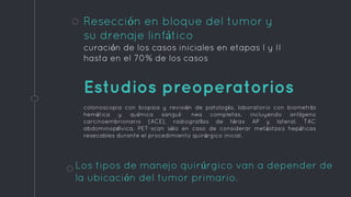 Resección en bloque del tumor y
su drenaje linfático
curación de los casos iniciales en etapas I y II
hasta en el 70% de los casos
Los tipos de manejo quirúrgico van a depender de
la ubicación del tumor primario.
Estudios preoperatorios
colonoscopia con biopsia y revisión de patología, laboratorio con biometría
hemática y química sanguí- nea completas, incluyendo antígeno
carcinoembrionario (ACE), radiografías de tórax AP y lateral, TAC
abdominopélvica, PET-scan sólo en caso de considerar metástasis hepáticas
resecables durante el procedimiento quirúrgico inicial.
 