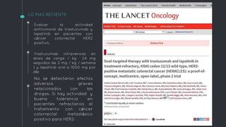 LO MAS RECIENTE
trastuzumab intravenosa en
dosis de carga / kg (4 mg
seguidos de 2 mg / kg / semana
) y lapatinib oral a 1000 mg por
día
No se detectaron efectos
adversos graves
relacionados con las
drogas. Si hay actividad y
buena tolerancia en
pacientes refractarios al
tratamiento con cáncer
colorrectal metastásico
positivo para HER2.
Evaluar la actividad
antitumoral de trastuzumab y
lapatinib en pacientes con
cáncer colorrectal HER2
positivo.
 