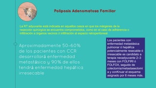 Poliposis Adenomatosa Familiar
Aproximadamente 50–60%
de los pacientes con CCR
desarrollará enfermedad
metastásica y 90% de ellos
tendrá enfermedad hepática
irresecable
La RT adyuvante está indicada en aquellos casos en que los márgenes de la
resección quirúrgica se encuentra comprometidos, como en el caso de adherencia o
infiltración a órganos vecinos ó infiltración al espacio retroperitoneal.
Los pacientes con
enfermedad metastásica
pulmonar ó hepáKca
potencialmente resecable ó
irresecable es candidato a
terapia neoadyuvante 2–3
meses con FOLFIRI ó
FOLFOX, seguido de
colectomía/metastasectomí
a y conKnuar el esquema
asignado por 6 meses más.
 