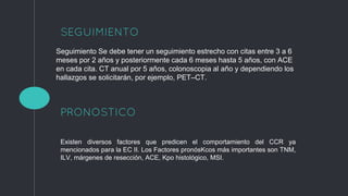 SEGUIMIENTO
1
Seguimiento Se debe tener un seguimiento estrecho con citas entre 3 a 6
meses por 2 años y posteriormente cada 6 meses hasta 5 años, con ACE
en cada cita. CT anual por 5 años, colonoscopia al año y dependiendo los
hallazgos se solicitarán, por ejemplo, PET–CT.
Existen diversos factores que predicen el comportamiento del CCR ya
mencionados para la EC II. Los Factores pronósKcos más importantes son TNM,
ILV, márgenes de resección, ACE, Kpo histológico, MSI.
PRONOSTICO
 