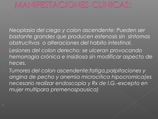    Neoplasia del ciego y colon ascendente: Pueden ser
    bastante grandes que producen estenosis sin síntomas
    obstructivos o alteraciones del habito intestinal.
   Lesiones del colon derecho: se ulceran provocando
    hemorragia crónica e insidiosa sin modificar aspecto de
    heces.
   Tumores del colon ascendente:fatiga,palpitaciones y
    angina de pecho y anemia microcitica hipocromica(es
    necesario realizar endoscopia y Rx de I.G.-excepto en
    mujer multipara premenospausica)

.
 