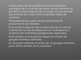    Mayor parte de las reciditivas tras la extirpación
    quirúrgica de un cáncer de colon ocurre: durante los
    primeros 4 años después de la cirugía, lo que permite
    fijar el limite de 5 años como indicador fiable de
    curacion.
   Probabilidad de supervivencia directamente
    proporcional con estadio.
   El pronostico después de la resección de un cáncer
    colorrectal no solo se relaciona con la presencia o
    ausencia de metastasis ganglionares regionales.
   El pronostico es mas preciso según el numero de
    ganglios linfaticos dañados.
   Es necesario obtener muestras de 12 ganglios linfaticos
    para definir estadio de la neoplasia
 