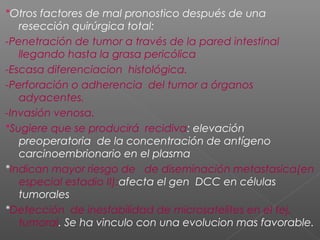*Otros factores de mal pronostico después de una
   resección quirúrgica total:
-Penetración de tumor a través de la pared intestinal
   llegando hasta la grasa pericólica
-Escasa diferenciacion histológica.
-Perforación o adherencia del tumor a órganos
   adyacentes.
-Invasión venosa.
*Sugiere que se producirá recidiva: elevación
   preoperatoria de la concentración de antígeno
   carcinoembrionario en el plasma
*Indican mayor riesgo de de diseminación metastasica(en
   especial estadio II):afecta el gen DCC en células
   tumorales
*Detección de inestabilidad de microsatelites en el tej.
   tumoral. Se ha vinculo con una evolucion mas favorable.
 
