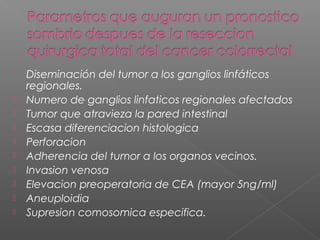    Diseminación del tumor a los ganglios linfáticos
    regionales.
   Numero de ganglios linfaticos regionales afectados
   Tumor que atravieza la pared intestinal
   Escasa diferenciacion histologica
   Perforacion
   Adherencia del tumor a los organos vecinos.
   Invasion venosa
   Elevacion preoperatoria de CEA (mayor 5ng/ml)
   Aneuploidia
   Supresion comosomica especifica.
 