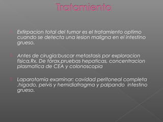    Extirpacion total del tumor es el tratamiento optimo
    cuando se detecta una lesion maligna en el intestino
    grueso.

   Antes de cirugia:buscar metastasis por exploracion
    fisica,Rx. De tórax,pruebas hepaticas, concentracion
    plasmatica de CEA y colonoscopia

   Laparotomia examinar: cavidad peritoneal completa
    ,higado, pelvis y hemidiafragma y palpando intestino
    grueso.
 