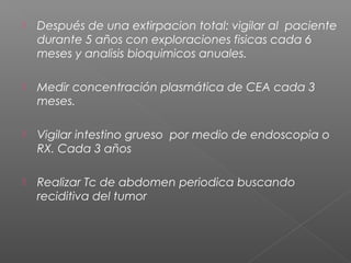    Después de una extirpacion total: vigilar al paciente
    durante 5 años con exploraciones fisicas cada 6
    meses y analisis bioquimicos anuales.

   Medir concentración plasmática de CEA cada 3
    meses.

   Vigilar intestino grueso por medio de endoscopia o
    RX. Cada 3 años

   Realizar Tc de abdomen periodica buscando
    reciditiva del tumor
 