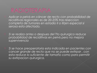    Aplicar a pelvis en cáncer de recto con probabilidad de
    reciditivas regionales es de 20-25% tras reseccion
    completa de tumores en estadio II o III(en especial si
    serosa esta afectada.

   Si se realiza antes o despues del Tto quirurgico reduce
    probabilidad de reciditivas en pelvis pero no mejora
    supervivencia

   Si se hace preoperatoria esta indicada en pacientes con
    cancer grande de recto que no se puede extirpar , con
    esta reduce lo suficiente de tamaño como para permitir
    su extirpacion quirurgica.
 