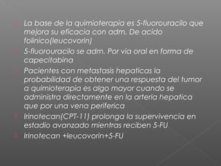    La base de la quimioterapia es 5-fluorouracilo que
    mejora su eficacia con adm. De acido
    folinico(leucovorin)
   5-fluorouracilo se adm. Por via oral en forma de
    capecitabina
   Pacientes con metastasis hepaticas la
    probabilidad de obtener una respuesta del tumor
    a quimioterapia es algo mayor cuando se
    administra directamente en la arteria hepatica
    que por una vena periferica
   Irinotecan(CPT-11) prolonga la supervivencia en
    estadio avanzado mientras reciben 5-FU
   Irinotecan +leucovorin+5-FU
 