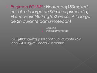    Regimen FOLFIRI : irinotecan(180mg/m2
    en sol. a lo largo de 90min el primer dia)
    +Leucovorin(400mg/m2 en sol. A lo largo
    de 2h durante adm.irinotecan)
                        Seguido
                        inmediatmente de


    5-UF(400mg/m2) y sol.continua durante 46 h
    con 2.4 a 3g/m2 cada 2 semanas
 