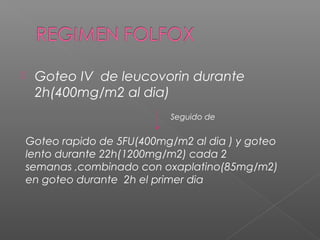     Goteo IV de leucovorin durante
     2h(400mg/m2 al dia)
                             Seguido de


    Goteo rapido de 5FU(400mg/m2 al dia ) y goteo
    lento durante 22h(1200mg/m2) cada 2
    semanas ,combinado con oxaplatino(85mg/m2)
    en goteo durante 2h el primer dia
 