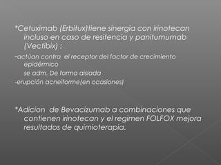 *Cetuximab (Erbitux)tiene sinergia con irinotecan
   incluso en caso de resitencia y panitumumab
   (Vectibix) :
-actúan contra el receptor del factor de crecimiento
   epidérmico
- se adm. De forma aislada
-erupción acneiforme(en ocasiones)



*Adicion de Bevacizumab a combinaciones que
  contienen irinotecan y el regimen FOLFOX mejora
  resultados de quimioterapia.
 