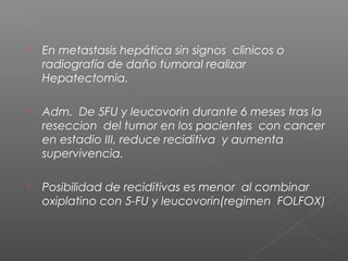    En metastasis hepática sin signos clinicos o
    radiografía de daño tumoral realizar
    Hepatectomia.

   Adm. De 5FU y leucovorin durante 6 meses tras la
    reseccion del tumor en los pacientes con cancer
    en estadio III, reduce reciditiva y aumenta
    supervivencia.

   Posibilidad de reciditivas es menor al combinar
    oxiplatino con 5-FU y leucovorin(regimen FOLFOX)
 