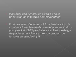    Individuos con tumores en estadio II no se
    benefician de la terapia complementaria

   En el caso del cáncer rectal, la administración de
    combinaciones terapéuticas en el preoperatorio o
    posoperatorio(5-FU y radioterapia). Reduce riesgo
    de padecer reciditivas y mejora curacion de
    tumores en estadio II y III
 