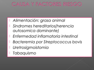    Alimentación: grasa animal
   Sindromes hereditarios(herencia
    autosomica dominante)
   Enfermedad inflamatoria intestinal
   Bacteremia por Streptococcus bovis
   Uretrosigmoistomia
   Tabaquismo
 
