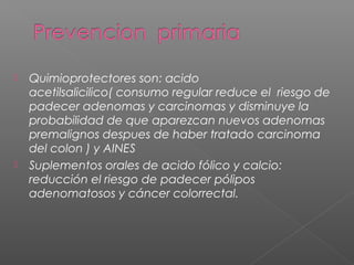    Quimioprotectores son: acido
    acetilsalicilico( consumo regular reduce el riesgo de
    padecer adenomas y carcinomas y disminuye la
    probabilidad de que aparezcan nuevos adenomas
    premalignos despues de haber tratado carcinoma
    del colon ) y AINES
   Suplementos orales de acido fólico y calcio:
    reducción el riesgo de padecer pólipos
    adenomatosos y cáncer colorrectal.
 