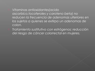    Vitaminas antioxidantes(acido
    ascorbico,tocoferoles y caroteno beta) no
    reducen la frecuencia de adenomas ulteriores en
    los sujetos a quienes se extirpo un adenomas de
    colon.
   Tratamiento sustitutivo con estrógenos: reducción
    del riesgo de cáncer colorrectal en mujeres.
 