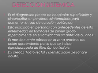   Es el diagnostico precoz de neoplasias superficiales y
    circunscritas en personas asintomaticas para
    aumentar la tasa de curación quirúrgica.
   Esta indicado en personas con antecedentes de esta
    enfermedad en familiares de primer grado
    especialmente en el familiar con Dx antes de 60 años.
   Es mas frecuente cáncer en la zona proximal del
    colon descendente por lo que se indica
    sigmoidoscopia de fibra óptica flexible.
   Dx precoz :Tacto rectal y identificación de sangre
    oculta.
 