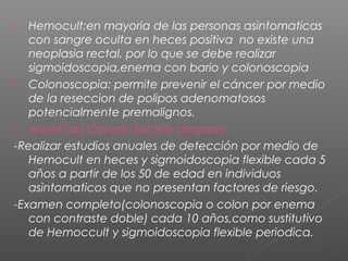   Hemocult:en mayoria de las personas asintomaticas
   con sangre oculta en heces positiva no existe una
   neoplasia rectal, por lo que se debe realizar
   sigmoidoscopia,enema con bario y colonoscopia
 Colonoscopia: permite prevenir el cáncer por medio
   de la reseccion de polipos adenomatosos
   potencialmente premalignos.
 American Cancer Society propone:

-Realizar estudios anuales de detección por medio de
   Hemocult en heces y sigmoidoscopia flexible cada 5
   años a partir de los 50 de edad en individuos
   asintomaticos que no presentan factores de riesgo.
-Examen completo(colonoscopia o colon por enema
   con contraste doble) cada 10 años,como sustitutivo
   de Hemoccult y sigmoidoscopia flexible periodica.
 