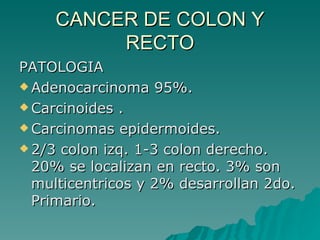 CANCER DE COLON Y
          RECTO
PATOLOGIA
 Adenocarcinoma 95%.

 Carcinoides .

 Carcinomas epidermoides.

 2/3 colon izq. 1-3 colon derecho.
  20% se localizan en recto. 3% son
  multicentricos y 2% desarrollan 2do.
  Primario.
 