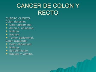CANCER DE COLON Y
            RECTO
CUADRO CLINICO
Colon derecho:
 Dolor abdominal.
 Astenia, adinamia.
 Melena.
 Nausea
 Tumor abdominal.
Colon izquierdo:
 Dolor abdominal.
 Melena.
 Estreñimiento
 Nausea y vomito.
 