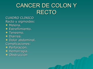 CANCER DE COLON Y
           RECTO
CUADRO CLINICO
Recto y sigmoides:
 Melena.
 Estreñimiento.
 Tenesmo.
 Diarrea.
 Dolor abdominal.
Complicaciones:
 Perforación.
 Hemorragia.
 Obstrucción
 
