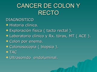 CANCER DE COLON Y
          RECTO
DIAGNOSTICO
 Historia clínica.

 Exploración física ( tacto rectal ).

 Laboratorio clínico y Rx. tórax, MT ( ACE ).

 Colon por enema.

 Colonosocopia ( biopsia ).

 TAC

 Ultrasonido endoluminal.
 