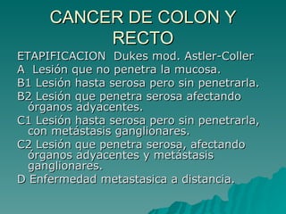 CANCER DE COLON Y
          RECTO
ETAPIFICACION Dukes mod. Astler-Coller
A Lesión que no penetra la mucosa.
B1 Lesión hasta serosa pero sin penetrarla.
B2 Lesión que penetra serosa afectando
  órganos adyacentes.
C1 Lesión hasta serosa pero sin penetrarla,
  con metástasis ganglionares.
C2 Lesión que penetra serosa, afectando
  órganos adyacentes y metástasis
  ganglionares.
D Enfermedad metastasica a distancia.
 