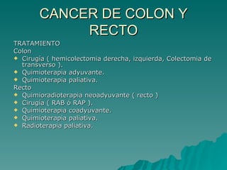 CANCER DE COLON Y
            RECTO
TRATAMIENTO
Colon
 Cirugía ( hemicolectomia derecha, izquierda, Colectomia de
  transverso ).
 Quimioterapia adyuvante.
 Quimioterapia paliativa.
Recto
 Quimioradioterapia neoadyuvante ( recto )
 Cirugía ( RAB ó RAP ).
 Quimioterapia coadyuvante.
 Quimioterapia paliativa.
 Radioterapia paliativa.
 