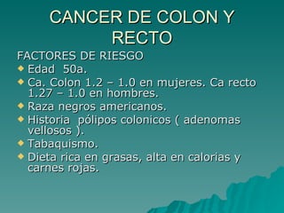 CANCER DE COLON Y
          RECTO
FACTORES DE RIESGO
 Edad 50a.
 Ca. Colon 1.2 – 1.0 en mujeres. Ca recto
  1.27 – 1.0 en hombres.
 Raza negros americanos.
 Historia pólipos colonicos ( adenomas
  vellosos ).
 Tabaquismo.
 Dieta rica en grasas, alta en calorias y
  carnes rojas.
 