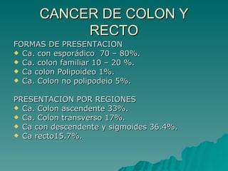 CANCER DE COLON Y
           RECTO
FORMAS DE PRESENTACION
 Ca. con esporádico 70 – 80%.
 Ca. colon familiar 10 – 20 %.
 Ca colon Polipoideo 1%.
 Ca. Colon no polipodeio 5%.


PRESENTACION POR REGIONES
 Ca. Colon ascendente 33%.
 Ca. Colon transverso 17%.
 Ca con descendente y sigmoides 36.4%.
 Ca recto15.7%.
 