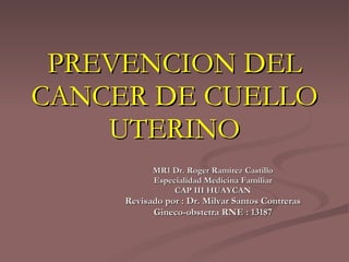 PREVENCION DEL CANCER DE CUELLO UTERINO MR1 Dr. Roger Ramírez Castillo Especialidad Medicina Familiar CAP III HUAYCAN Revisado por : Dr. Milvar Santos Contreras Gineco-obstetra RNE : 13187 