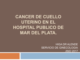 CANCER DE CUELLO
UTERINO EN EL
HOSPITAL PUBLICO DE
MAR DEL PLATA.
HIGA DR ALENDE
SERVICIO DE GINECOLOGIA
ANO 2017
 