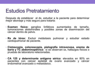 Estudios Pretratamiento
Después de establecer el dx, estudiar a la paciente para determinar
mejor abordaje y más seguro para tratarla:
• Examen físico: ganglios linfáticos aumentados de tamaño,
tumoraciones abdominales y posibles zonas de diseminación del
cáncer dentro de pelvis.
• Rx de tórax: Excluir metástasis pulmonar y estudiar estado
cardiopulmonar de paciente.
• Cistoscopia, colonoscopia, pielografía intravenosa, enema de
bario y TC abdominopélvica: si se observan sx, hallazgos físicos o
pruebas de laboratorio relacionadas.
• CA 125 y determinante antígeno sérico: elevados en 80% en
pacientes con cáncer epitelial de ovario avanzado y cáncer
endometrial avanzado o metastásico.
 