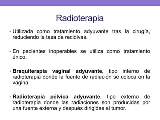 Radioterapia
• Utilizada como tratamiento adyuvante tras la cirugía,
reduciendo la tasa de recidivas.
• En pacientes inoperables se utiliza como tratamiento
único.
• Braquiterapia vaginal adyuvante, tipo interno de
radioterapia donde la fuente de radiación se coloca en la
vagina.
• Radioterapia pélvica adyuvante, tipo externo de
radioterapia donde las radiaciones son producidas por
una fuente externa y después dirigidas al tumor.
 