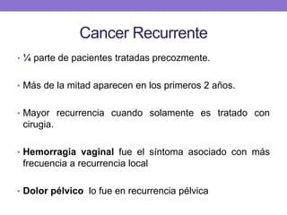 Cancer Recurrente
• ¼ parte de pacientes tratadas precozmente.
• Más de la mitad aparecen en los primeros 2 años.
• Mayor recurrencia cuando solamente es tratado con
cirugia.
• Hemorragia vaginal fue el síntoma asociado con más
frecuencia a recurrencia local
• Dolor pélvico lo fue en recurrencia pélvica
 