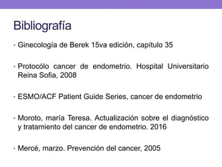 Bibliografía
• Ginecología de Berek 15va edición, capítulo 35
• Protocólo cancer de endometrio. Hospital Universitario
Reina Sofia, 2008
• ESMO/ACF Patient Guide Series, cancer de endometrio
• Moroto, maría Teresa. Actualización sobre el diagnóstico
y tratamiento del cancer de endometrio. 2016
• Mercé, marzo. Prevención del cancer, 2005
 