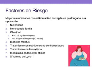 Factores de Riesgo
Mayoría relacionados con estimulación estrogénica prolongada, sin
oposición:
1. Nuliparidad
2. Menopausia Tardía
3. Obesidad
a. 9.5-22.5 kg de sobrepeso
b. <22.5 kg de sobrepeso (10 veces)
4. Diabetes Mellitus
5. Tratamiento con estrógenos no contrarrestados
6. Tratamiento con tamoxifeno
7. Hiperplasia endometrial atípica
8. Síndrome de Lynch II
 