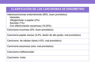 CLASIFICACIÓN DE LOS CARCINOMAS DE ENDOMETRIO
Adenocarcinomas endometrioide (80%, buen pronóstico)
Variantes
Villoglandular o papilar (2%)
Secretor (1%)
Con diferenciación escamosa (15-25%)
Carcinoma mucinoso (5%, buen pronóstico)
Carcinoma papilar seroso (3-4%, lesión de alto grado, mal pronóstico)
Carcinoma de células claras (<5%, mal pronóstico)
Carcinoma escamoso (raro, mal pronóstico)
Carcinoma indiferenciado
Carcinoma mixto
 