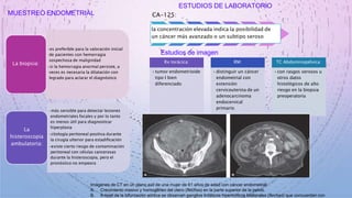 MUESTREO ENDOMETRIAL
•es preferible para la valoración inicial
de pacientes con hemorragia
sospechosa de malignidad
•si la hemorragia anormal persiste, a
veces es necesaria la dilatación con
legrado para aclarar el diagnóstico
La biopsia:
•más sensible para detectar lesiones
endometriales focales y por lo tanto
es menos útil para diagnosticar
hiperplasia
•citología peritoneal positiva durante
la cirugía ulterior para estadificación
•existe cierto riesgo de contaminación
peritoneal con células cancerosas
durante la histeroscopia, pero el
pronóstico no empeora
La
histeroscopia
ambulatoria:
ESTUDIOS DE LABORATORIO
CA-125:
la concentración elevada indica la posibilidad de
un cáncer más avanzado o un subtipo seroso
Estudios de imagen
Rx torácica:
•tumor endometrioide
tipo I bien
diferenciado
RM:
•distinguir un cáncer
endometrial con
extensión
cervicouterina de un
adenocarcinoma
endocervical
primario
TC Abdominopélvica:
•con rasgos serosos u
otros datos
histológicos de alto
riesgo en la biopsia
preoperatoria
Imágenes de CT en un plano axil de una mujer de 61 años de edad con cáncer endometrial.
A. Crecimiento masivo y homogéneo del útero (flechas) en la parte superior de la pelvis.
B. A nivel de la bifurcación aórtica se observan ganglios linfáticos hipertróficos bilaterales (flechas) que concuerdan con
 