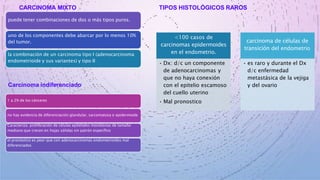 CARCINOMA MIXTO
puede tener combinaciones de dos o más tipos puros.
uno de los componentes debe abarcar por lo menos 10%
del tumor.
la combinación de un carcinoma tipo I (adenocarcinoma
endometrioide y sus variantes) y tipo II
TIPOS HISTOLÓGICOS RAROS
<100 casos de
carcinomas epidermoides
en el endometrio.
• Dx: d/c un componente
de adenocarcinomas y
que no haya conexión
con el epitelio escamoso
del cuello uterino
• Mal pronostico
carcinoma de células de
transición del endometrio
• es raro y durante el Dx
d/c enfermedad
metastásica de la vejiga
y del ovario
Carcinoma indiferenciado
1 a 2% de los cánceres
no hay evidencia de diferenciación glandular, sarcomatosa o epidermoide
Caracteriza: proliferación de células epiteliales monótonas de tamaño
mediano que crecen en hojas sólidas sin patrón específico
el pronóstico es peor que con adenocarcinomas endometrioides mal
diferenciados
 