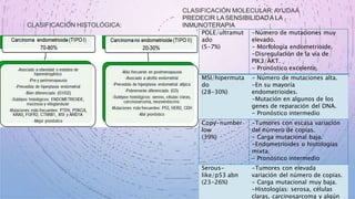 CLASIFICACIÓN HISTOLÓGICA:
CLASIFICACIÓN MOLECULAR:AYUDAA
PREDECIR LA SENSIBILIDADA LA
INMUNOTERAPIA
POLE/ultramut
ado
(5-7%)
-Número de mutaciones muy
elevado.
- Morfología endometrioide.
-Disregulación de la vía de
PIK3/AKT.
- Pronóstico excelente.
MSI/hipermuta
do
(28-30%)
- Número de mutaciones alta.
-En su mayoría
endometrioides.
-Mutación en algunos de los
genes de reparación del DNA.
- Pronóstico intermedio
Copy-number
low
(39%)
-Tumores con escasa variación
del número de copias.
- Carga mutacional baja.
-Endometrioides o histologías
mixta.
- Pronóstico intermedio
Serous-
like/p53 abn
(23-26%)
-Tumores con elevada
variación del número de copias.
- Carga mutacional muy baja.
-Histologías: serosa, células
claras, carcinosarcoma y algún
 