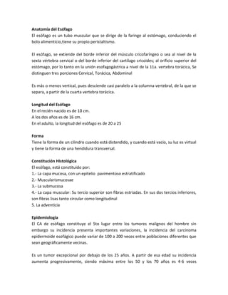 Anatomía del Esófago
El esófago es un tubo muscular que se dirige de la faringe al estómago, conduciendo el
bolo alimenticio,tiene su propio peristaltismo.
El esófago, se extiende del borde inferior del músculo cricofaríngeo o sea al nivel de la
sexta vértebra cervical o del borde inferior del cartílago cricoides; al orificio superior del
estómago, por lo tanto en la unión esofagogástrica a nivel de la 11a. vertebra torácica, Se
distinguen tres porciones Cervical, Torácica, Abdominal
Es más o menos vertical, pues desciende casi paralelo a la columna vertebral, de la que se
separa, a partir de la cuarta vertebra torácica.
Longitud del Esófago
En el recién nacido es de 10 cm.
A los dos años es de 16 cm.
En el adulto, la longitud del esófago es de 20 a 25
Forma
Tiene la forma de un cilindro cuando está distendido, y cuando está vacío, su luz es virtual
y tiene la forma de una hendidura transversal.
Constitución Histológica
El esófago, está constituido por:
1.- La capa mucosa, con un epitelio pavimentoso estratificado
2.- Muscularismucosae
3.- La submucosa
4.- La capa muscular: Su tercio superior son fibras estriadas. En sus dos tercios inferiores,
son fibras lisas tanto circular como longitudinal
5. La adventicia
Epidemiologia
El CA de esófago constituye el 5to lugar entre los tumores malignos del hombre sin
embargo su incidencia presenta importantes variaciones, la incidencia del carcinoma
epidermoide esofágico puede variar de 100 a 200 veces entre poblaciones diferentes que
sean geográficamente vecinas.
Es un tumor excepcional por debajo de los 25 años. A partir de esa edad su incidencia
aumenta progresivamente, siendo máxima entre los 50 y los 70 años es 4-6 veces
 