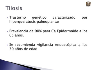 Trastorno genético caracterizado por  hiperqueratosis palmoplantarPrevalencia de 90% para Ca Epidermoide a los 65 años.Se recomienda vigilancia endoscópica a los 30 años de edadTilosis