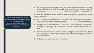 ■ La cromoendoscopía convencional usa colorantes para resaltar cambios
arquitectónicos con Yodo de Lugol para sospecha de carcinoma de cel
escamosas. >90% de sensibilidad y especificidad.
El azul de metileno, ácido acético para afectaciones glandulares como
adenocarcinoma.
■ La cromoendoscopía electrónica usa filtros de luz para resaltar cambios
arquitectónicos y vasculares en mucosa. Campo en desarrollo
■ Imagen de autofluorescencia utiliza luz para estimular fluoróforos
biológico en esófago. Baja sensibilidad ya que sólo detecta lesiones >10
mm
■ Endomicroscopía láser confocal permite imágenes en tiempo real de la
mucosa esofágica mediante uso de colorante IV absorbido por células de la
mucosa normales.
Dx de displasia endoscópicamente inaparente.
Otras técnicas endoscópicas para
identificar áreas de displasia: imagen
de banda estrecha,
cromoendoscopía, imágenes
autofluorescentes, endomicroscopía
láser focal.
 