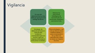 Vigilancia
En caso del
adenocarcinoma, ésta
debe ser igual que en el
esófago de Barret.
Detectar los
precursores
histológicos de
carcinoma de cel
escamosas: displasia y
carcinoma in situ.
Estrategia de
detección primaria en
áreas de alta
incidencia:
cromoendoscopía con
tinción Lugol con
biopsias endoscópicas
de las áreas no teñidas.
Otras estrategias: 1 vez
a los 50 años en áreas
subdesarrolladas y 3
veces comenzando a
los 40 años con
intervalos de 10 años
en áreas con mejores
recursos.
 