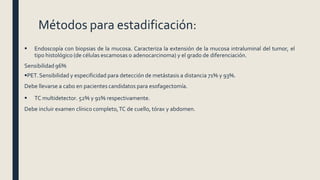 Métodos para estadificación:
 Endoscopía con biopsias de la mucosa. Caracteriza la extensión de la mucosa intraluminal del tumor, el
tipo histológico (de células escamosas o adenocarcinoma) y el grado de diferenciación.
Sensibilidad 96%
PET.Sensibilidad y especificidad para detección de metástasis a distancia 71% y 93%.
Debe llevarse a cabo en pacientes candidatos para esofagectomía.
 TC multidetector. 52% y 91% respectivamente.
Debe incluir examen clínico completo,TC de cuello, tórax y abdomen.
 