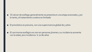 ■ El cáncer de esófago generalmente se presenta en una etapa avanzada y, por
lo tanto, el tratamiento curativo es limitado
■ El pronóstico es precario, con una supervivencia global de 5 años
■ El carcinoma esofágico es raro en personas jóvenes y su incidencia aumenta
con la edad, pico incidencia → 70-80 años
 